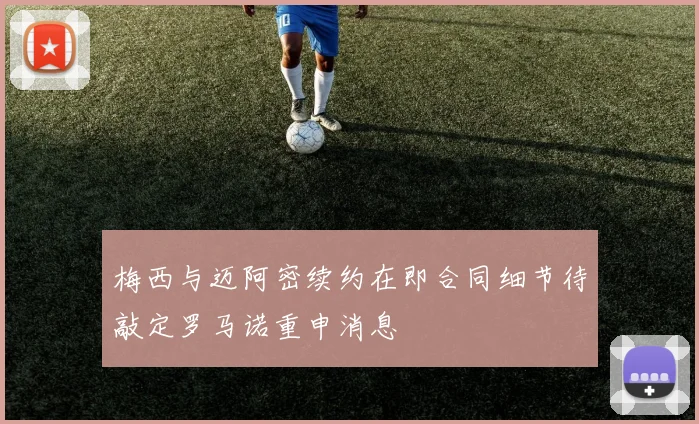 梅西与迈阿密续约在即合同细节待敲定罗马诺重申消息