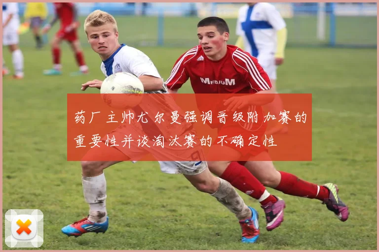 药厂主帅尤尔曼强调晋级附加赛的重要性并谈淘汰赛的不确定性