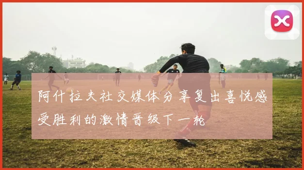 阿什拉夫社交媒体分享复出喜悦感受胜利的激情晋级下一轮