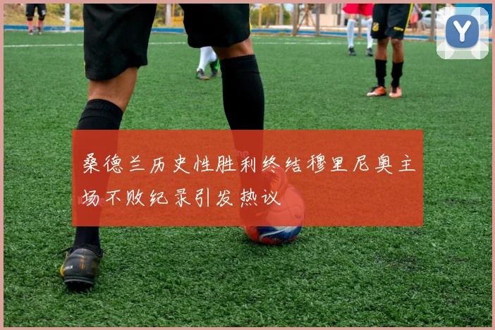 桑德兰历史性胜利终结穆里尼奥主场不败纪录引发热议