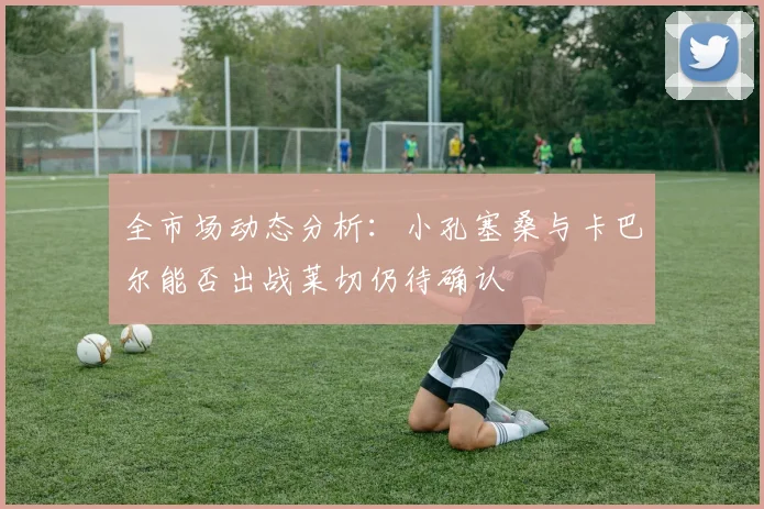 全市场动态分析：小孔塞桑与卡巴尔能否出战莱切仍待确认