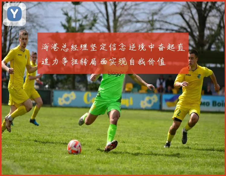 海港总经理坚定信念逆境中奋起直追力争扭转局面实现自我价值