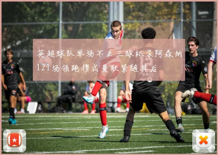 英超球队单场不丢三球纪录阿森纳121场领跑穆式曼联紧随其后