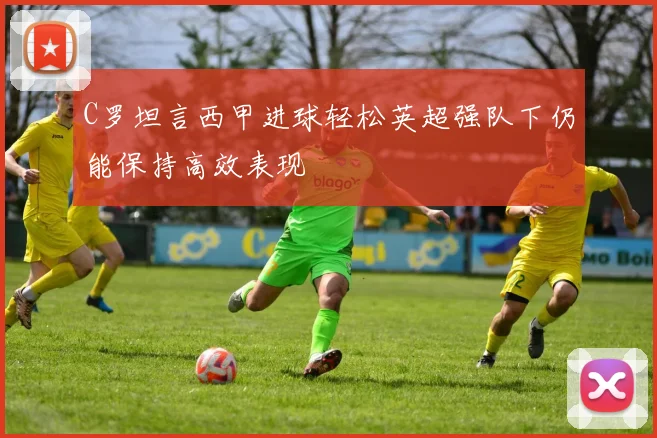 C罗坦言西甲进球轻松英超强队下仍能保持高效表现
