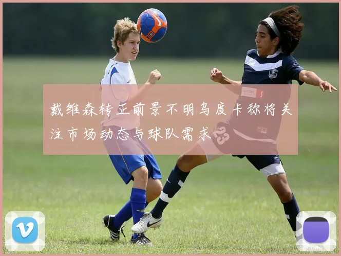 戴维森转正前景不明乌度卡称将关注市场动态与球队需求