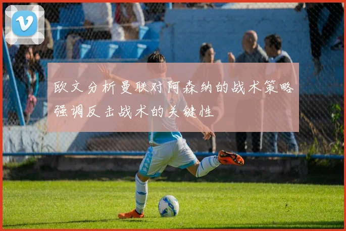 欧文分析曼联对阿森纳的战术策略强调反击战术的关键性