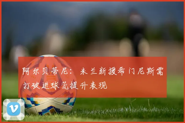阿尔贝蒂尼：米兰新援希门尼斯需打破进球荒提升表现