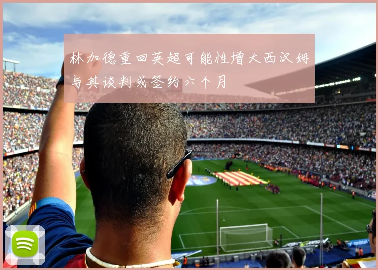 林加德重回英超可能性增大西汉姆与其谈判或签约六个月
