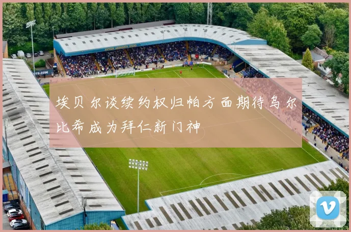 埃贝尔谈续约权归帕方面期待乌尔比希成为拜仁新门神