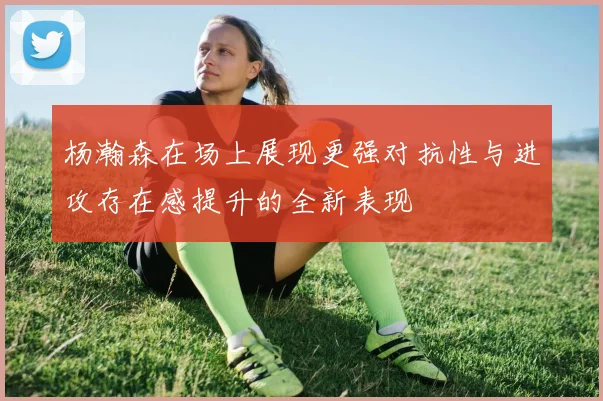 杨瀚森在场上展现更强对抗性与进攻存在感提升的全新表现
