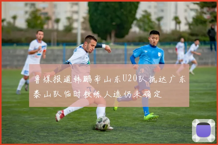 鲁媒报道韩鹏率山东U20队抵达广东泰山队临时教练人选仍未确定