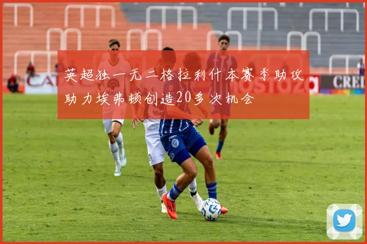 英超独一无二格拉利什本赛季助攻助力埃弗顿创造20多次机会