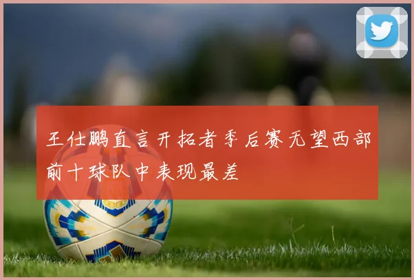 王仕鹏直言开拓者季后赛无望西部前十球队中表现最差