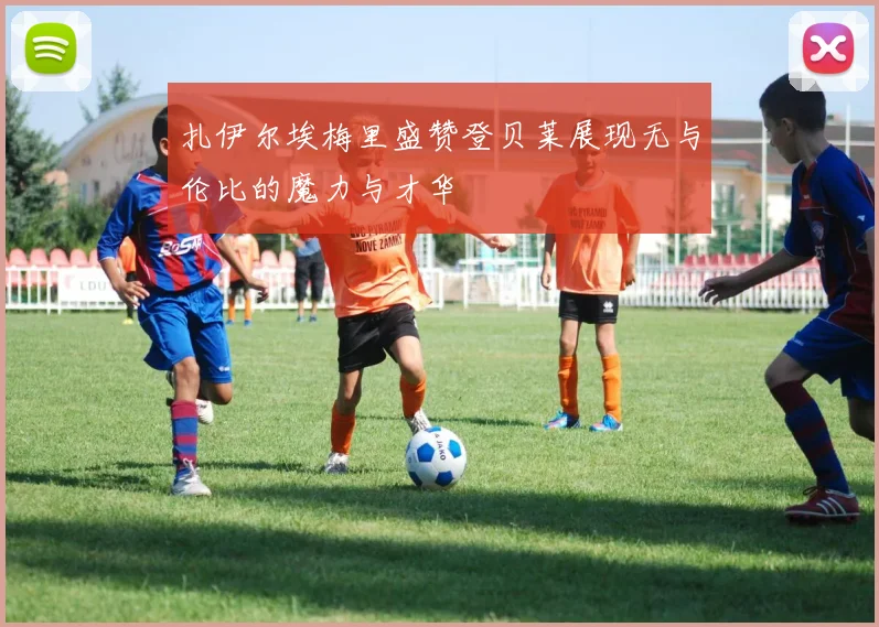 扎伊尔埃梅里盛赞登贝莱展现无与伦比的魔力与才华