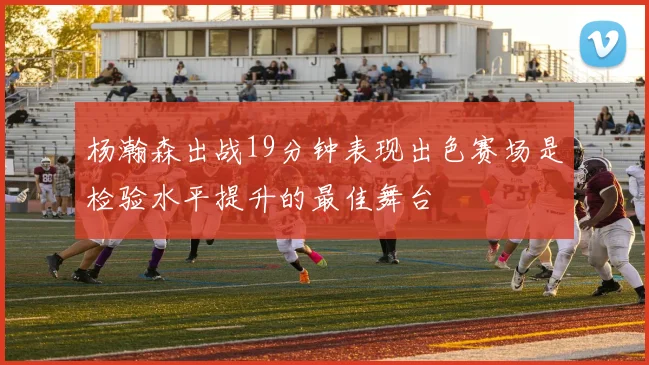 杨瀚森出战19分钟表现出色赛场是检验水平提升的最佳舞台