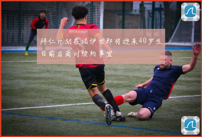 拜仁计划在诺伊尔即将迎来40岁生日前后商讨续约事宜