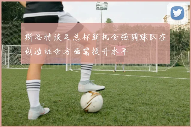 斯洛特谈足总杯新机会强调球队在创造机会方面需提升水平