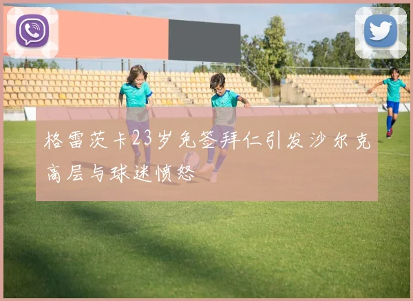 格雷茨卡23岁免签拜仁引发沙尔克高层与球迷愤怒
