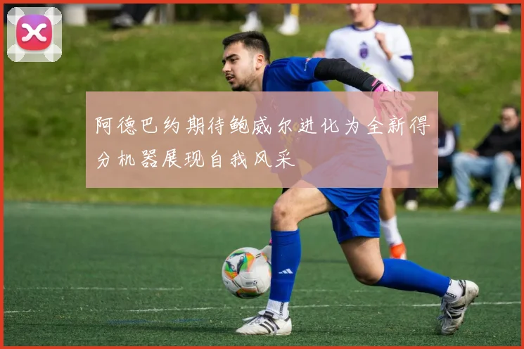 阿德巴约期待鲍威尔进化为全新得分机器展现自我风采