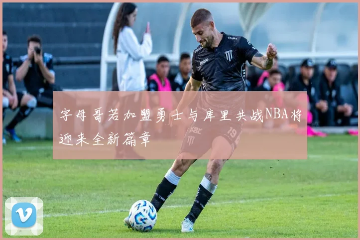 字母哥若加盟勇士与库里共战NBA将迎来全新篇章