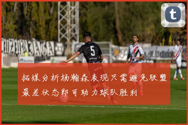 拓媒分析杨瀚森表现只需避免联盟最差状态即可助力球队胜利