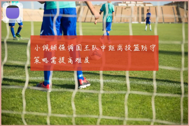 小佩顿强调国王队中距离投篮防守策略需提高难度